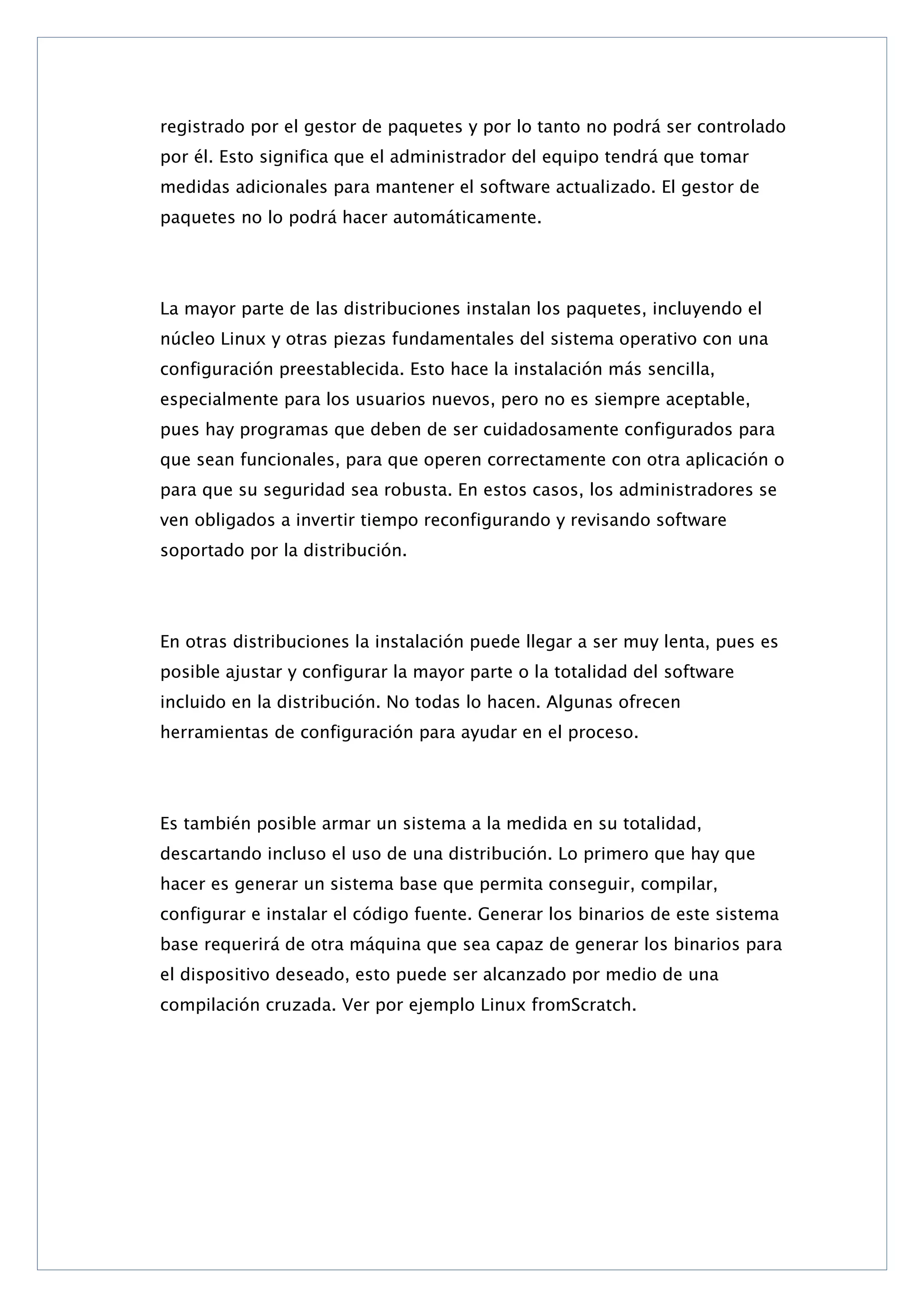 registrado por el gestor de paquetes y por lo tanto no podrá ser controlado
por él. Esto significa que el administrador del equipo tendrá que tomar
medidas adicionales para mantener el software actualizado. El gestor de
paquetes no lo podrá hacer automáticamente.

La mayor parte de las distribuciones instalan los paquetes, incluyendo el
núcleo Linux y otras piezas fundamentales del sistema operativo con una
configuración preestablecida. Esto hace la instalación más sencilla,
especialmente para los usuarios nuevos, pero no es siempre aceptable,
pues hay programas que deben de ser cuidadosamente configurados para
que sean funcionales, para que operen correctamente con otra aplicación o
para que su seguridad sea robusta. En estos casos, los administradores se
ven obligados a invertir tiempo reconfigurando y revisando software
soportado por la distribución.

En otras distribuciones la instalación puede llegar a ser muy lenta, pues es
posible ajustar y configurar la mayor parte o la totalidad del software
incluido en la distribución. No todas lo hacen. Algunas ofrecen
herramientas de configuración para ayudar en el proceso.

Es también posible armar un sistema a la medida en su totalidad,
descartando incluso el uso de una distribución. Lo primero que hay que
hacer es generar un sistema base que permita conseguir, compilar,
configurar e instalar el código fuente. Generar los binarios de este sistema
base requerirá de otra máquina que sea capaz de generar los binarios para
el dispositivo deseado, esto puede ser alcanzado por medio de una
compilación cruzada. Ver por ejemplo Linux fromScratch.

 
