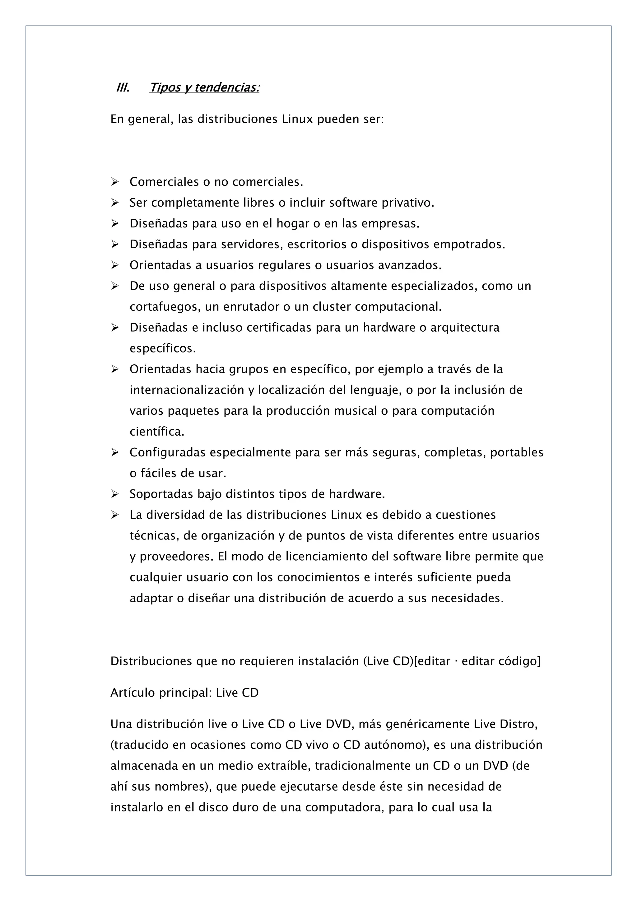 III.

Tipos y tendencias:

En general, las distribuciones Linux pueden ser:

 Comerciales o no comerciales.
 Ser completamente libres o incluir software privativo.
 Diseñadas para uso en el hogar o en las empresas.
 Diseñadas para servidores, escritorios o dispositivos empotrados.
 Orientadas a usuarios regulares o usuarios avanzados.
 De uso general o para dispositivos altamente especializados, como un
cortafuegos, un enrutador o un cluster computacional.
 Diseñadas e incluso certificadas para un hardware o arquitectura
específicos.
 Orientadas hacia grupos en específico, por ejemplo a través de la
internacionalización y localización del lenguaje, o por la inclusión de
varios paquetes para la producción musical o para computación
científica.
 Configuradas especialmente para ser más seguras, completas, portables
o fáciles de usar.
 Soportadas bajo distintos tipos de hardware.
 La diversidad de las distribuciones Linux es debido a cuestiones
técnicas, de organización y de puntos de vista diferentes entre usuarios
y proveedores. El modo de licenciamiento del software libre permite que
cualquier usuario con los conocimientos e interés suficiente pueda
adaptar o diseñar una distribución de acuerdo a sus necesidades.

Distribuciones que no requieren instalación (Live CD)[editar · editar código]
Artículo principal: Live CD
Una distribución live o Live CD o Live DVD, más genéricamente Live Distro,
(traducido en ocasiones como CD vivo o CD autónomo), es una distribución
almacenada en un medio extraíble, tradicionalmente un CD o un DVD (de
ahí sus nombres), que puede ejecutarse desde éste sin necesidad de
instalarlo en el disco duro de una computadora, para lo cual usa la

 