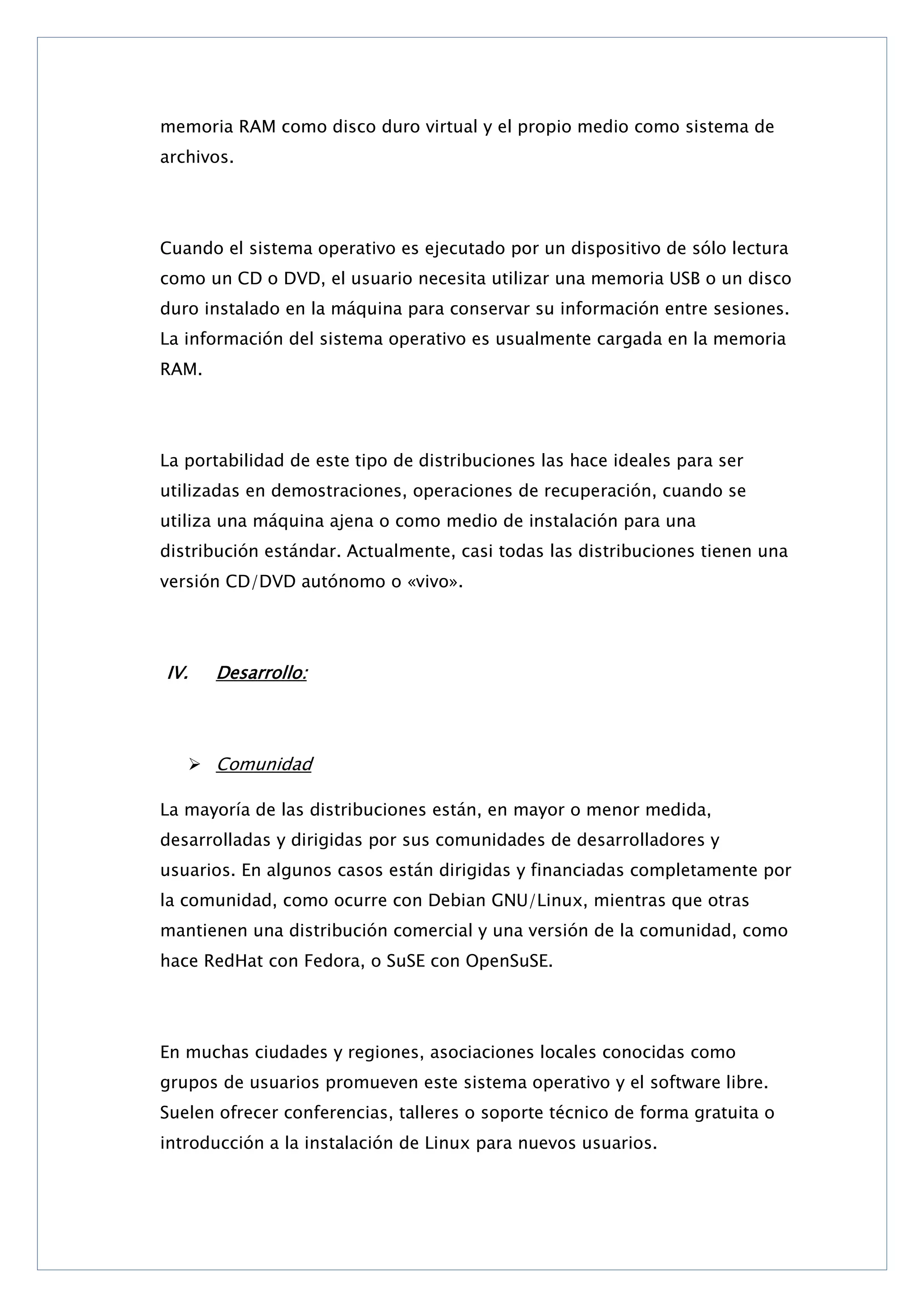 memoria RAM como disco duro virtual y el propio medio como sistema de
archivos.

Cuando el sistema operativo es ejecutado por un dispositivo de sólo lectura
como un CD o DVD, el usuario necesita utilizar una memoria USB o un disco
duro instalado en la máquina para conservar su información entre sesiones.
La información del sistema operativo es usualmente cargada en la memoria
RAM.

La portabilidad de este tipo de distribuciones las hace ideales para ser
utilizadas en demostraciones, operaciones de recuperación, cuando se
utiliza una máquina ajena o como medio de instalación para una
distribución estándar. Actualmente, casi todas las distribuciones tienen una
versión CD/DVD autónomo o «vivo».

IV.

Desarrollo:

 Comunidad
La mayoría de las distribuciones están, en mayor o menor medida,
desarrolladas y dirigidas por sus comunidades de desarrolladores y
usuarios. En algunos casos están dirigidas y financiadas completamente por
la comunidad, como ocurre con Debian GNU/Linux, mientras que otras
mantienen una distribución comercial y una versión de la comunidad, como
hace RedHat con Fedora, o SuSE con OpenSuSE.

En muchas ciudades y regiones, asociaciones locales conocidas como
grupos de usuarios promueven este sistema operativo y el software libre.
Suelen ofrecer conferencias, talleres o soporte técnico de forma gratuita o
introducción a la instalación de Linux para nuevos usuarios.

 