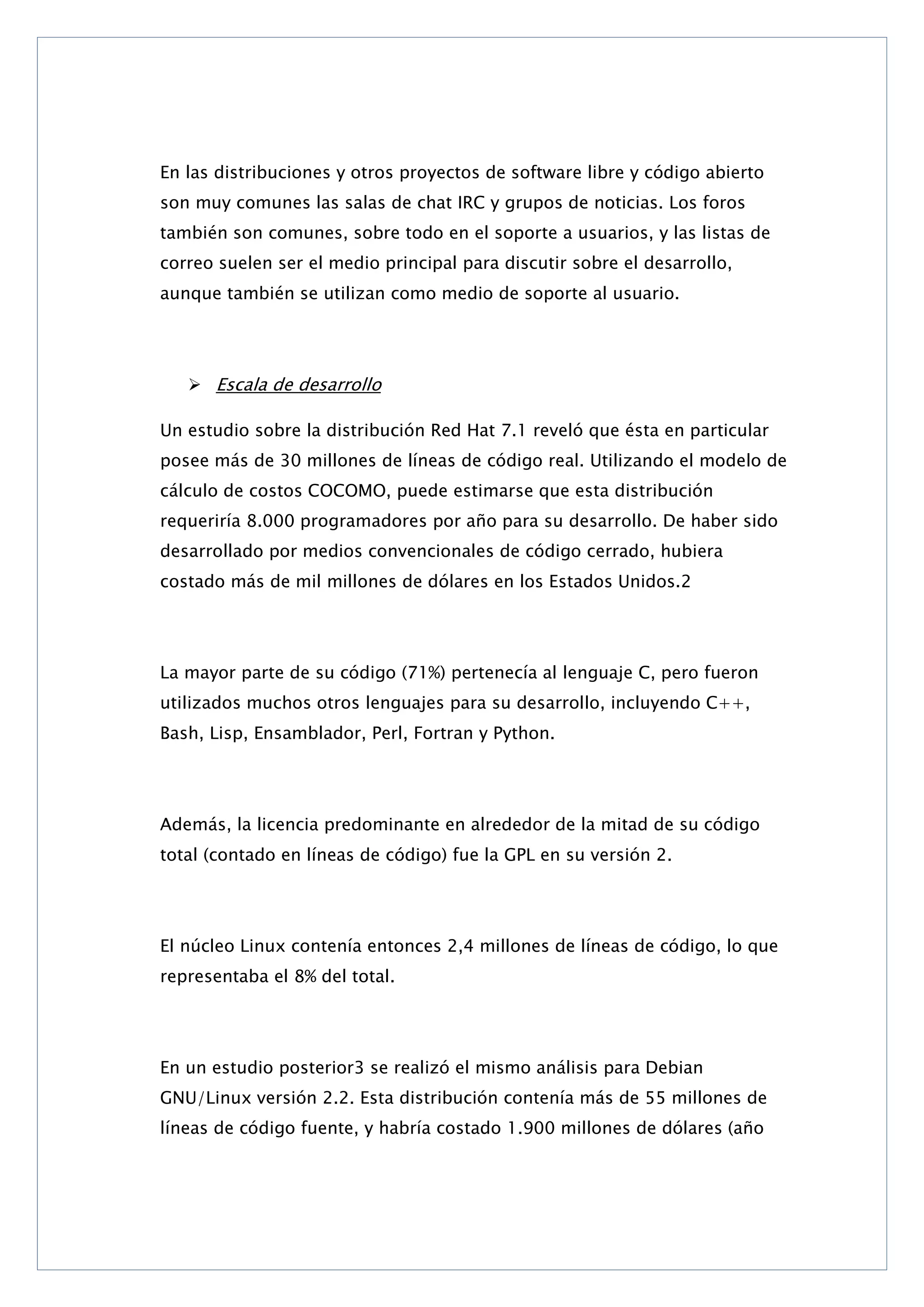 En las distribuciones y otros proyectos de software libre y código abierto
son muy comunes las salas de chat IRC y grupos de noticias. Los foros
también son comunes, sobre todo en el soporte a usuarios, y las listas de
correo suelen ser el medio principal para discutir sobre el desarrollo,
aunque también se utilizan como medio de soporte al usuario.

 Escala de desarrollo
Un estudio sobre la distribución Red Hat 7.1 reveló que ésta en particular
posee más de 30 millones de líneas de código real. Utilizando el modelo de
cálculo de costos COCOMO, puede estimarse que esta distribución
requeriría 8.000 programadores por año para su desarrollo. De haber sido
desarrollado por medios convencionales de código cerrado, hubiera
costado más de mil millones de dólares en los Estados Unidos.2

La mayor parte de su código (71%) pertenecía al lenguaje C, pero fueron
utilizados muchos otros lenguajes para su desarrollo, incluyendo C++,
Bash, Lisp, Ensamblador, Perl, Fortran y Python.

Además, la licencia predominante en alrededor de la mitad de su código
total (contado en líneas de código) fue la GPL en su versión 2.

El núcleo Linux contenía entonces 2,4 millones de líneas de código, lo que
representaba el 8% del total.

En un estudio posterior3 se realizó el mismo análisis para Debian
GNU/Linux versión 2.2. Esta distribución contenía más de 55 millones de
líneas de código fuente, y habría costado 1.900 millones de dólares (año

 
