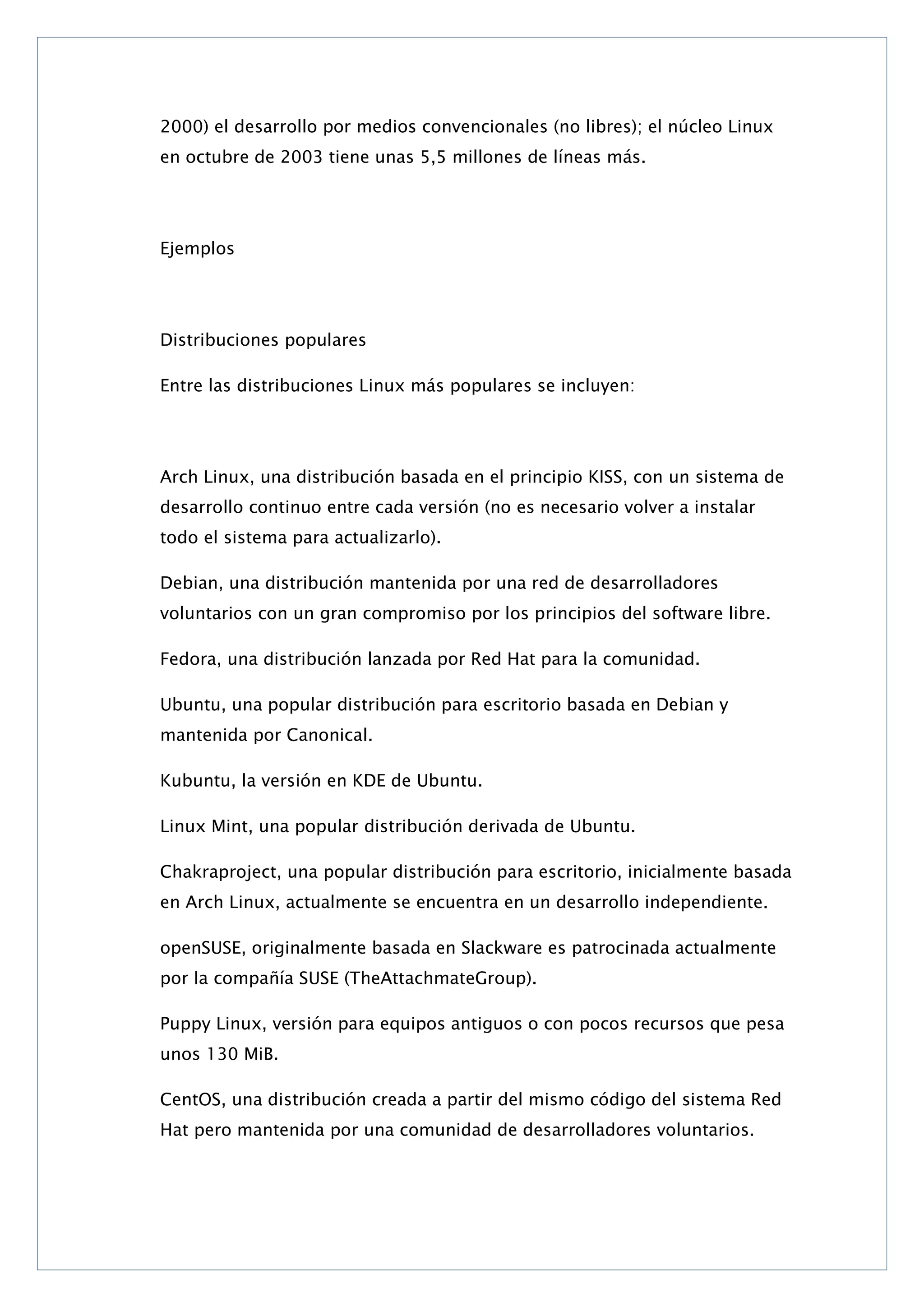 2000) el desarrollo por medios convencionales (no libres); el núcleo Linux
en octubre de 2003 tiene unas 5,5 millones de líneas más.

Ejemplos

Distribuciones populares
Entre las distribuciones Linux más populares se incluyen:

Arch Linux, una distribución basada en el principio KISS, con un sistema de
desarrollo continuo entre cada versión (no es necesario volver a instalar
todo el sistema para actualizarlo).
Debian, una distribución mantenida por una red de desarrolladores
voluntarios con un gran compromiso por los principios del software libre.
Fedora, una distribución lanzada por Red Hat para la comunidad.
Ubuntu, una popular distribución para escritorio basada en Debian y
mantenida por Canonical.
Kubuntu, la versión en KDE de Ubuntu.
Linux Mint, una popular distribución derivada de Ubuntu.
Chakraproject, una popular distribución para escritorio, inicialmente basada
en Arch Linux, actualmente se encuentra en un desarrollo independiente.
openSUSE, originalmente basada en Slackware es patrocinada actualmente
por la compañía SUSE (TheAttachmateGroup).
Puppy Linux, versión para equipos antiguos o con pocos recursos que pesa
unos 130 MiB.
CentOS, una distribución creada a partir del mismo código del sistema Red
Hat pero mantenida por una comunidad de desarrolladores voluntarios.

 