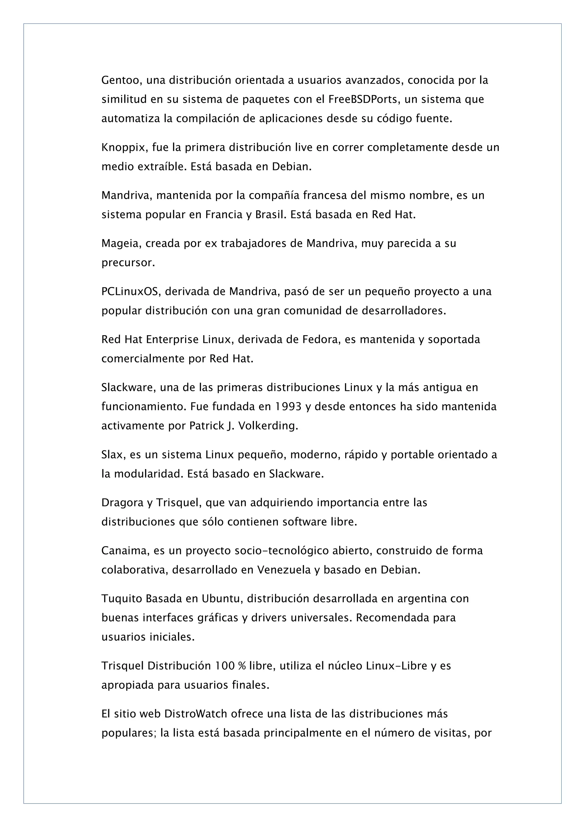 Gentoo, una distribución orientada a usuarios avanzados, conocida por la
similitud en su sistema de paquetes con el FreeBSDPorts, un sistema que
automatiza la compilación de aplicaciones desde su código fuente.
Knoppix, fue la primera distribución live en correr completamente desde un
medio extraíble. Está basada en Debian.
Mandriva, mantenida por la compañía francesa del mismo nombre, es un
sistema popular en Francia y Brasil. Está basada en Red Hat.
Mageia, creada por ex trabajadores de Mandriva, muy parecida a su
precursor.
PCLinuxOS, derivada de Mandriva, pasó de ser un pequeño proyecto a una
popular distribución con una gran comunidad de desarrolladores.
Red Hat Enterprise Linux, derivada de Fedora, es mantenida y soportada
comercialmente por Red Hat.
Slackware, una de las primeras distribuciones Linux y la más antigua en
funcionamiento. Fue fundada en 1993 y desde entonces ha sido mantenida
activamente por Patrick J. Volkerding.
Slax, es un sistema Linux pequeño, moderno, rápido y portable orientado a
la modularidad. Está basado en Slackware.
Dragora y Trisquel, que van adquiriendo importancia entre las
distribuciones que sólo contienen software libre.
Canaima, es un proyecto socio-tecnológico abierto, construido de forma
colaborativa, desarrollado en Venezuela y basado en Debian.
Tuquito Basada en Ubuntu, distribución desarrollada en argentina con
buenas interfaces gráficas y drivers universales. Recomendada para
usuarios iniciales.
Trisquel Distribución 100 % libre, utiliza el núcleo Linux-Libre y es
apropiada para usuarios finales.
El sitio web DistroWatch ofrece una lista de las distribuciones más
populares; la lista está basada principalmente en el número de visitas, por

 