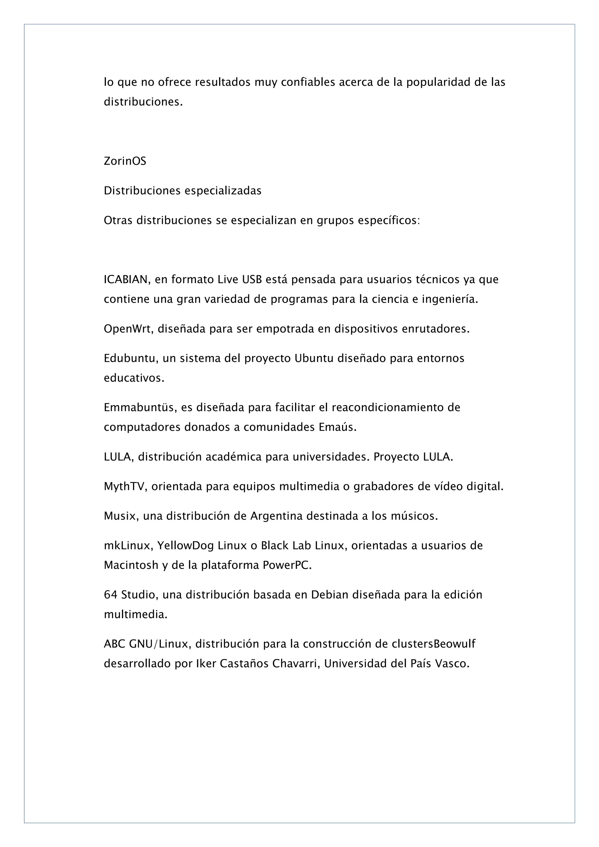 lo que no ofrece resultados muy confiables acerca de la popularidad de las
distribuciones.

ZorinOS
Distribuciones especializadas
Otras distribuciones se especializan en grupos específicos:

ICABIAN, en formato Live USB está pensada para usuarios técnicos ya que
contiene una gran variedad de programas para la ciencia e ingeniería.
OpenWrt, diseñada para ser empotrada en dispositivos enrutadores.
Edubuntu, un sistema del proyecto Ubuntu diseñado para entornos
educativos.
Emmabuntüs, es diseñada para facilitar el reacondicionamiento de
computadores donados a comunidades Emaús.
LULA, distribución académica para universidades. Proyecto LULA.
MythTV, orientada para equipos multimedia o grabadores de vídeo digital.
Musix, una distribución de Argentina destinada a los músicos.
mkLinux, YellowDog Linux o Black Lab Linux, orientadas a usuarios de
Macintosh y de la plataforma PowerPC.
64 Studio, una distribución basada en Debian diseñada para la edición
multimedia.
ABC GNU/Linux, distribución para la construcción de clustersBeowulf
desarrollado por Iker Castaños Chavarri, Universidad del País Vasco.

 