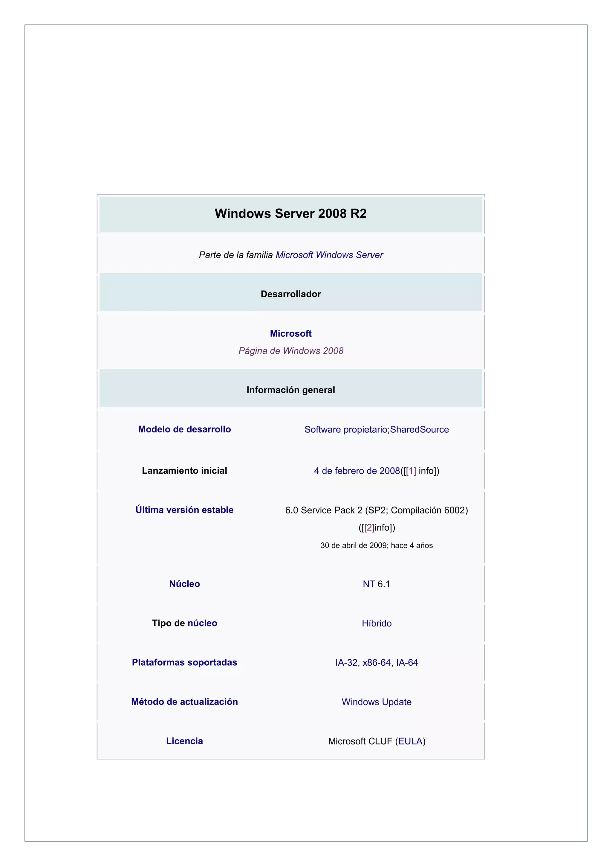 Windows Server 2008 R2
Parte de la familia Microsoft Windows Server

Desarrollador

Microsoft
Página de Windows 2008

Información general

Modelo de desarrollo

Software propietario;SharedSource

Lanzamiento inicial

4 de febrero de 2008([[1] info])

Última versión estable

6.0 Service Pack 2 (SP2; Compilación 6002)
([[2]info])
30 de abril de 2009; hace 4 años

Núcleo

NT 6.1

Tipo de núcleo

Híbrido

Plataformas soportadas

IA-32, x86-64, IA-64

Método de actualización

Windows Update

Licencia

Microsoft CLUF (EULA)

 