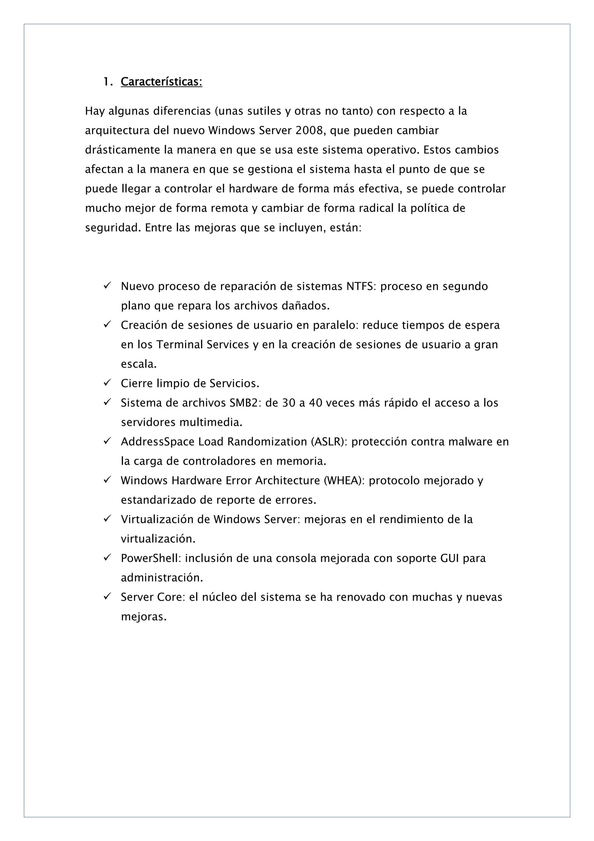 1. Características:
Hay algunas diferencias (unas sutiles y otras no tanto) con respecto a la
arquitectura del nuevo Windows Server 2008, que pueden cambiar
drásticamente la manera en que se usa este sistema operativo. Estos cambios
afectan a la manera en que se gestiona el sistema hasta el punto de que se
puede llegar a controlar el hardware de forma más efectiva, se puede controlar
mucho mejor de forma remota y cambiar de forma radical la política de
seguridad. Entre las mejoras que se incluyen, están:

 Nuevo proceso de reparación de sistemas NTFS: proceso en segundo
plano que repara los archivos dañados.
 Creación de sesiones de usuario en paralelo: reduce tiempos de espera
en los Terminal Services y en la creación de sesiones de usuario a gran
escala.
 Cierre limpio de Servicios.
 Sistema de archivos SMB2: de 30 a 40 veces más rápido el acceso a los
servidores multimedia.
 AddressSpace Load Randomization (ASLR): protección contra malware en
la carga de controladores en memoria.
 Windows Hardware Error Architecture (WHEA): protocolo mejorado y
estandarizado de reporte de errores.
 Virtualización de Windows Server: mejoras en el rendimiento de la
virtualización.
 PowerShell: inclusión de una consola mejorada con soporte GUI para
administración.
 Server Core: el núcleo del sistema se ha renovado con muchas y nuevas
mejoras.

 