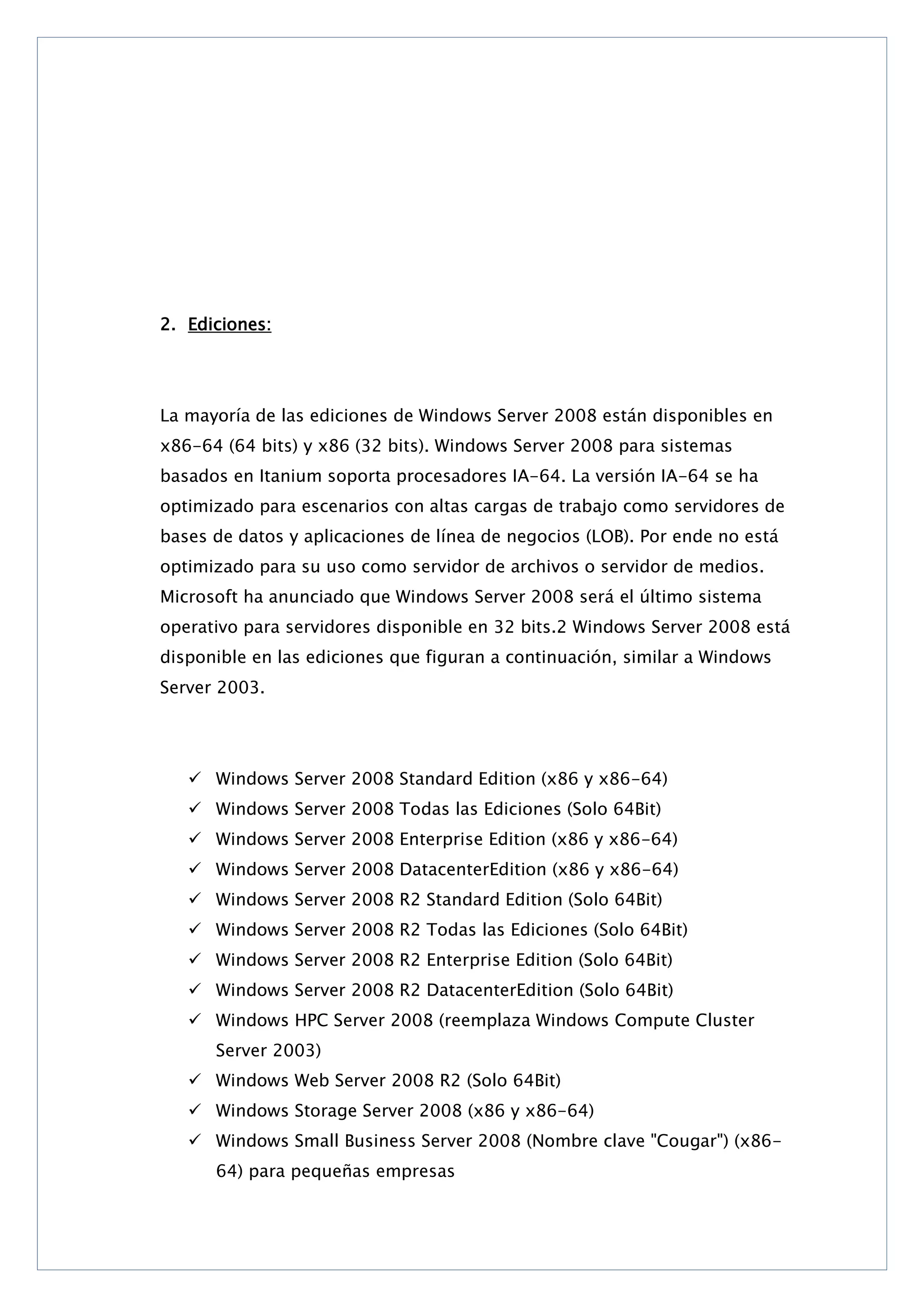 2. Ediciones:

La mayoría de las ediciones de Windows Server 2008 están disponibles en
x86-64 (64 bits) y x86 (32 bits). Windows Server 2008 para sistemas
basados en Itanium soporta procesadores IA-64. La versión IA-64 se ha
optimizado para escenarios con altas cargas de trabajo como servidores de
bases de datos y aplicaciones de línea de negocios (LOB). Por ende no está
optimizado para su uso como servidor de archivos o servidor de medios.
Microsoft ha anunciado que Windows Server 2008 será el último sistema
operativo para servidores disponible en 32 bits.2 Windows Server 2008 está
disponible en las ediciones que figuran a continuación, similar a Windows
Server 2003.

 Windows Server 2008 Standard Edition (x86 y x86-64)
 Windows Server 2008 Todas las Ediciones (Solo 64Bit)
 Windows Server 2008 Enterprise Edition (x86 y x86-64)
 Windows Server 2008 DatacenterEdition (x86 y x86-64)
 Windows Server 2008 R2 Standard Edition (Solo 64Bit)
 Windows Server 2008 R2 Todas las Ediciones (Solo 64Bit)
 Windows Server 2008 R2 Enterprise Edition (Solo 64Bit)
 Windows Server 2008 R2 DatacenterEdition (Solo 64Bit)
 Windows HPC Server 2008 (reemplaza Windows Compute Cluster
Server 2003)
 Windows Web Server 2008 R2 (Solo 64Bit)
 Windows Storage Server 2008 (x86 y x86-64)
 Windows Small Business Server 2008 (Nombre clave "Cougar") (x8664) para pequeñas empresas

 