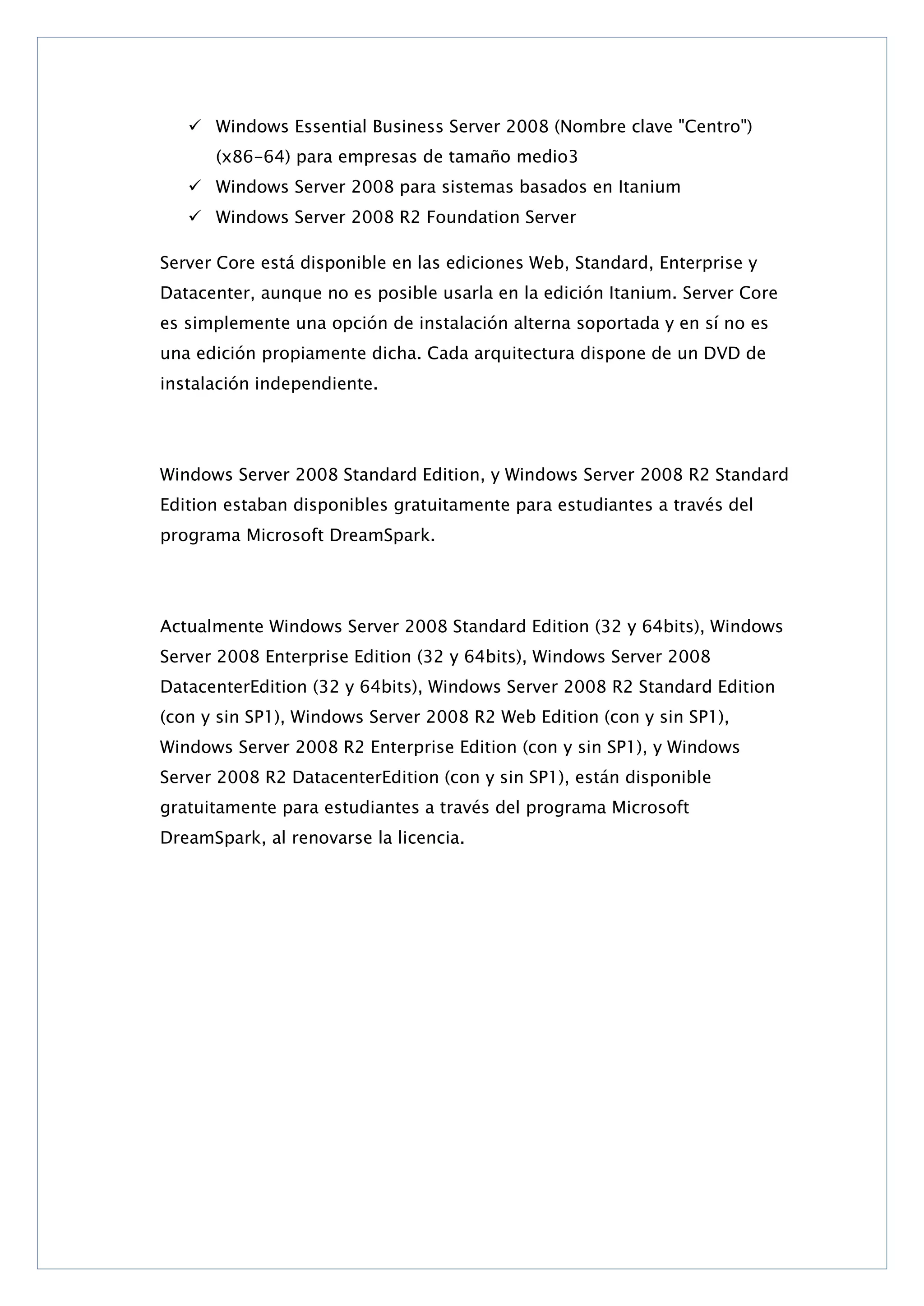  Windows Essential Business Server 2008 (Nombre clave "Centro")
(x86-64) para empresas de tamaño medio3
 Windows Server 2008 para sistemas basados en Itanium
 Windows Server 2008 R2 Foundation Server
Server Core está disponible en las ediciones Web, Standard, Enterprise y
Datacenter, aunque no es posible usarla en la edición Itanium. Server Core
es simplemente una opción de instalación alterna soportada y en sí no es
una edición propiamente dicha. Cada arquitectura dispone de un DVD de
instalación independiente.

Windows Server 2008 Standard Edition, y Windows Server 2008 R2 Standard
Edition estaban disponibles gratuitamente para estudiantes a través del
programa Microsoft DreamSpark.

Actualmente Windows Server 2008 Standard Edition (32 y 64bits), Windows
Server 2008 Enterprise Edition (32 y 64bits), Windows Server 2008
DatacenterEdition (32 y 64bits), Windows Server 2008 R2 Standard Edition
(con y sin SP1), Windows Server 2008 R2 Web Edition (con y sin SP1),
Windows Server 2008 R2 Enterprise Edition (con y sin SP1), y Windows
Server 2008 R2 DatacenterEdition (con y sin SP1), están disponible
gratuitamente para estudiantes a través del programa Microsoft
DreamSpark, al renovarse la licencia.

 