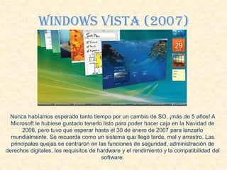 Windows VIsta (2007)
Nunca habíamos esperado tanto tiempo por un cambio de SO, ¡más de 5 años! A
Microsoft le hubiese gustado tenerlo listo para poder hacer caja en la Navidad de
2006, pero tuvo que esperar hasta el 30 de enero de 2007 para lanzarlo
mundialmente. Se recuerda como un sistema que llegó tarde, mal y arrastro. Las
principales quejas se centraron en las funciones de seguridad, administración de
derechos digitales, los requisitos de hardware y el rendimiento y la compatibilidad del
software.
 