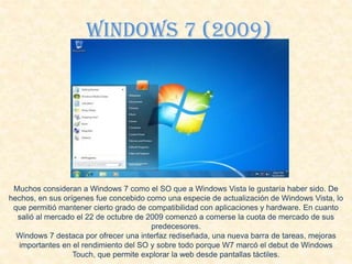 Windows 7 (2009)
Muchos consideran a Windows 7 como el SO que a Windows Vista le gustaría haber sido. De
hechos, en sus orígenes fue concebido como una especie de actualización de Windows Vista, lo
que permitió mantener cierto grado de compatibilidad con aplicaciones y hardware. En cuanto
salió al mercado el 22 de octubre de 2009 comenzó a comerse la cuota de mercado de sus
predecesores.
Windows 7 destaca por ofrecer una interfaz rediseñada, una nueva barra de tareas, mejoras
importantes en el rendimiento del SO y sobre todo porque W7 marcó el debut de Windows
Touch, que permite explorar la web desde pantallas táctiles.
 