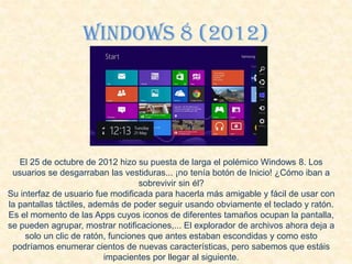 Windows 8 (2012)
El 25 de octubre de 2012 hizo su puesta de larga el polémico Windows 8. Los
usuarios se desgarraban las vestiduras... ¡no tenía botón de Inicio! ¿Cómo iban a
sobrevivir sin él?
Su interfaz de usuario fue modificada para hacerla más amigable y fácil de usar con
la pantallas táctiles, además de poder seguir usando obviamente el teclado y ratón.
Es el momento de las Apps cuyos iconos de diferentes tamaños ocupan la pantalla,
se pueden agrupar, mostrar notificaciones,... El explorador de archivos ahora deja a
solo un clic de ratón, funciones que antes estaban escondidas y como esto
podríamos enumerar cientos de nuevas características, pero sabemos que estáis
impacientes por llegar al siguiente.
 