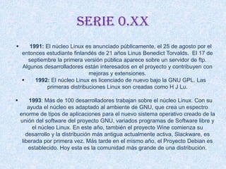 Serie 0.xx
 1991: El núcleo Linux es anunciado públicamente, el 25 de agosto por el
entonces estudiante finlandés de 21 años Linus Benedict Torvalds. El 17 de
septiembre la primera versión pública aparece sobre un servidor de ftp.
Algunos desarrolladores están interesados en el proyecto y contribuyen con
mejoras y extensiones.
 1992: El núcleo Linux es licenciado de nuevo bajo la GNU GPL. Las
primeras distribuciones Linux son creadas como H J Lu.
 1993: Más de 100 desarrolladores trabajan sobre el núcleo Linux. Con su
ayuda el núcleo es adaptado al ambiente de GNU, que crea un espectro
enorme de tipos de aplicaciones para el nuevo sistema operativo creado de la
unión del software del proyecto GNU, variados programas de Software libre y
el núcleo Linux. En este año, también el proyecto Wine comienza su
desarrollo y la distribución más antigua actualmente activa, Slackware, es
liberada por primera vez. Más tarde en el mismo año, el Proyecto Debian es
establecido. Hoy esta es la comunidad más grande de una distribución.
 