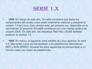 Serie 1.x
• 1994: En marzo de este año, Torvalds considera que todos los
componentes del núcleo Linux están totalmente maduros y presenta la
versión 1.0 de Linux. Esta versión está, por primera vez, disponible en la
red Internet. El proyecto XFree86 contribuye con una interfaz gráfica de
usuario (GUI). En este año, las empresas Red Hat y SUSE también
publican la versión 1.0.
• 1995: En marzo, la siguiente rama estable de Linux aparece, la serie
1.2. Más tarde, Linux es transportado a las plataformas informáticas
DEC y SUN SPARC. Durante los años siguientes es transportado a un
número cada vez mayor de plataformas.
 