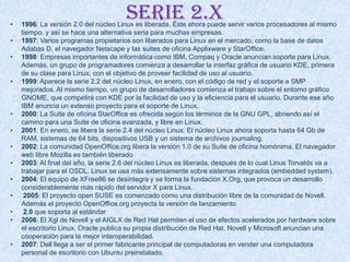 Serie 2.x• 1996: La versión 2.0 del núcleo Linux es liberada. Éste ahora puede servir varios procesadores al mismo
tiempo, y así se hace una alternativa seria para muchas empresas.
• 1997: Varios programas propietarios son liberados para Linux en el mercado, como la base de datos
Adabas D, el navegador Netscape y las suites de oficina Applixware y StarOffice.
• 1998: Empresas importantes de informática como IBM, Compaq y Oracle anuncian soporte para Linux.
Además, un grupo de programadores comienza a desarrollar la interfaz gráfica de usuario KDE, primera
de su clase para Linux, con el objetivo de proveer facilidad de uso al usuario.
• 1999: Aparece la serie 2.2 del núcleo Linux, en enero, con el código de red y el soporte a SMP
mejorados. Al mismo tiempo, un grupo de desarrolladores comienza el trabajo sobre el entorno gráfico
GNOME, que competirá con KDE por la facilidad de uso y la eficiencia para el usuario. Durante ese año
IBM anuncia un extenso proyecto para el soporte de Linux.
• 2000: La Suite de oficina StarOffice es ofrecida según los términos de la GNU GPL, abriendo así el
camino para una Suite de oficina avanzada, y libre en Linux.
• 2001: En enero, se libera la serie 2.4 del núcleo Linux. El núcleo Linux ahora soporta hasta 64 Gb de
RAM, sistemas de 64 bits, dispositivos USB y un sistema de archivos journaling.
• 2002: La comunidad OpenOffice.org libera la versión 1.0 de su Suite de oficina homónima. El navegador
web libre Mozilla es también liberado
• 2003: Al final del año, la serie 2.6 del núcleo Linux es liberada, después de lo cual Linus Torvalds va a
trabajar para el OSDL. Linux se usa más extensamente sobre sistemas integrados (embedded system).
• 2004: El equipo de XFree86 se desintegra y se forma la fundación X.Org, que provoca un desarrollo
considerablemente más rápido del servidor X para Linux.
• 2005: El proyecto open SUSE es comenzado como una distribución libre de la comunidad de Novell.
Además el proyecto OpenOffice.org proyecta la versión de lanzamiento
• 2.0 que soporta al estándar
• 2006: El Xgl de Novell y el AIGLX de Red Hat permiten el uso de efectos acelerados por hardware sobre
el escritorio Linux. Oracle publica su propia distribución de Red Hat. Novell y Microsoft anuncian una
cooperación para la mejor interoperabilidad.
• 2007: Dell llega a ser el primer fabricante principal de computadoras en vender una computadora
personal de escritorio con Ubuntu preinstalado.
 