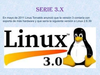 Serie 3.x
En mayo de 2011 Linus Torvalds anunció que la versión 3 contaría con
soporte de más hardware y que sería la siguiente versión a Linux 2.6.39
 