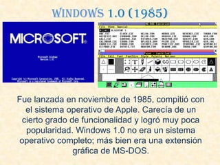 Windows 1.0 (1985)
Fue lanzada en noviembre de 1985, compitió con
el sistema operativo de Apple. Carecía de un
cierto grado de funcionalidad y logró muy poca
popularidad. Windows 1.0 no era un sistema
operativo completo; más bien era una extensión
gráfica de MS-DOS.
 