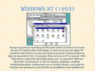 Windows Nt (1993)
Aunque la gente de marketing de Microsoft intenta convencer al mundo
de que NT significa New Technology, lo cierto es es que las siglas NT
provienen del nombre en clave que tenía el proyecto cuando estaba en
fase de desarrollo N-Ten. El proyecto final vio la luz el 27 de julio de 1993.
Para llevar a cabo este desarrollo desde cero, se asociaron IBM con
Microsoft. Construyeron un SO de 32bytes multitarea, multihilo,
multiprocesamiento, multiusuario con un núcleo híbrido y una capa de
hardware de abstracción para facilitar la portabilidad entre plataformas.
 