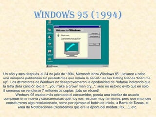 Windows 95 (1994)
Un año y mes después, el 24 de julio de 1994, Microsoft lanzó Windows 95. Llevaron a cabo
una campaña publicitaria sin precedentes que incluía la canción de los Rolling Stones "Start me
up". Los detractores de Windows no desaprovecharon la oportunidad de mofarse indicando que
la letra de la canción decía "...you make a grown man cry...", pero no esto no evitó que en solo
5 semanas se vendieran 7 millones de copias ¡todo un récord!
Windows 95 estaba más orientado al consumidor, poseía una interfaz de usuario
completamente nueva y características que hoy nos resultan muy familiares, pero que entonces
constituyeron algo revolucionario, como por ejemplo el botón de Inicio, la Barra de Tareas, el
Área de Notificaciones (recordemos que era la época del módem, fax,...), etc.
 