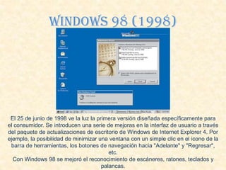 Windows 98 (1998)
El 25 de junio de 1998 ve la luz la primera versión diseñada específicamente para
el consumidor. Se introducen una serie de mejoras en la interfaz de usuario a través
del paquete de actualizaciones de escritorio de Windows de Internet Explorer 4. Por
ejemplo, la posibilidad de minimizar una ventana con un simple clic en el icono de la
barra de herramientas, los botones de navegación hacia "Adelante" y "Regresar",
etc.
Con Windows 98 se mejoró el reconocimiento de escáneres, ratones, teclados y
palancas.
 