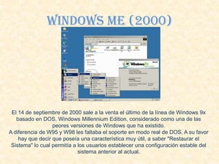 Windows Me (2000)
El 14 de septiembre de 2000 sale a la venta el último de la línea de Windows 9x
basado en DOS, Windows Millennium Edition, considerado como una de las
peores versiones de Windows que ha existido.
A diferencia de W95 y W98 les faltaba el soporte en modo real de DOS. A su favor
hay que decir que poseía una característica muy útil, a saber "Restaurar el
Sistema" lo cual permitía a los usuarios establecer una configuración estable del
sistema anterior al actual.
 