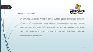 28
Windows Server 2003
En términos generales, Windows Server 2003 se podría considerar como un
Windows XP modificado para labores empresariales, no con menos
funciones, sino que estas están deshabilitadas por defecto para obtener un

mejor

rendimiento

y

para

centrar

el

uso

de

procesador

en

las

características de servidor.

S. O. Windows

10/04/2013

 