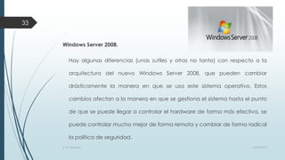 33

Windows Server 2008.
Hay algunas diferencias (unas sutiles y otras no tanto) con respecto a la
arquitectura del nuevo Windows Server 2008, que pueden cambiar
drásticamente la manera en que se usa este sistema operativo. Estos

cambios afectan a la manera en que se gestiona el sistema hasta el punto
de que se puede llegar a controlar el hardware de forma más efectiva, se
puede controlar mucho mejor de forma remota y cambiar de forma radical

la política de seguridad.
S. O. Windows

10/04/2013

 