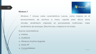 35
Windows 7
Windows 7 incluye varias características nuevas, como mejoras en el
reconocimiento
virtuales,

de

rendimiento

escritura

a

mejorado

mano,
en

soporte

procesadores

para

discos

duros

multinúcleo,

mejor

rendimiento de arranque, DirectAccess y mejoras en el núcleo.
Nuevas características:

 Interfaz

 Multitáctil.
 Windows Anytime Upgrade
 Modo XP
 Compatibilidad
S. O. Windows

10/04/2013

 