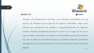 37
Windows CE

Windows CE (oficialmente conocido como Windows Embedded), es una
edición de Windows que se ejecuta en equipos minimalistas, tales como
sistemas de navegación por satélite y, excepcionalmente, los teléfonos
móviles. Windows Embedded se ejecuta como CE, en lugar de NT, por lo
que no debe confundirse con Windows XP Embedded, que es NT. Windows
CE, que se utilizó en la Dreamcast junto con sistema operativo propietario
de Sega para la consola. Windows CE es el núcleo del que deriva Windows
Mobile.

S. O. Windows

10/04/2013

 