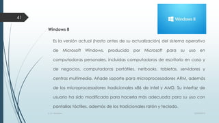 41
Windows 8
Es la versión actual (hasta antes de su actualización) del sistema operativo
de

Microsoft

Windows,

producido

por

Microsoft

para

su

uso

en

computadoras personales, incluidas computadoras de escritorio en casa y

de negocios, computadoras portátiles, netbooks, tabletas, servidores y
centros multimedia. Añade soporte para microprocesadores ARM, además
de los microprocesadores tradicionales x86 de Intel y AMD. Su interfaz de

usuario ha sido modificada para hacerla más adecuada para su uso con
pantallas táctiles, además de los tradicionales ratón y teclado.
S. O. Windows

10/04/2013

 