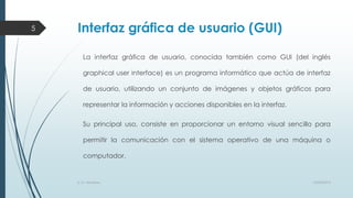 5

Interfaz gráfica de usuario (GUI)
La interfaz gráfica de usuario, conocida también como GUI (del inglés
graphical user interface) es un programa informático que actúa de interfaz
de usuario, utilizando un conjunto de imágenes y objetos gráficos para

representar la información y acciones disponibles en la interfaz.
Su principal uso, consiste en proporcionar un entorno visual sencillo para
permitir la comunicación con el sistema operativo de una máquina o
computador.

S. O. Windows

10/04/2013

 
