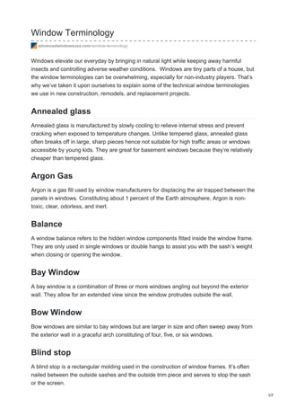 Window Terminology
advancedwindowsusa.com/window-terminology
Windows elevate our everyday by bringing in natural light while keeping away harmful
insects and controlling adverse weather conditions. Windows are tiny parts of a house, but
the window terminologies can be overwhelming, especially for non-industry players. That’s
why we’ve taken it upon ourselves to explain some of the technical window terminologies
we use in new construction, remodels, and replacement projects.
Annealed glass
Annealed glass is manufactured by slowly cooling to relieve internal stress and prevent
cracking when exposed to temperature changes. Unlike tempered glass, annealed glass
often breaks off in large, sharp pieces hence not suitable for high traffic areas or windows
accessible by young kids. They are great for basement windows because they’re relatively
cheaper than tempered glass.
Argon Gas
Argon is a gas fill used by window manufacturers for displacing the air trapped between the
panels in windows. Constituting about 1 percent of the Earth atmosphere, Argon is non-
toxic, clear, odorless, and inert.
Balance
A window balance refers to the hidden window components fitted inside the window frame.
They are only used in single windows or double hangs to assist you with the sash’s weight
when closing or opening the window.
Bay Window
A bay window is a combination of three or more windows angling out beyond the exterior
wall. They allow for an extended view since the window protrudes outside the wall.
Bow Window
Bow windows are similar to bay windows but are larger in size and often sweep away from
the exterior wall in a graceful arch constituting of four, five, or six windows.
Blind stop
A blind stop is a rectangular molding used in the construction of window frames. It’s often
nailed between the outside sashes and the outside trim piece and serves to stop the sash
or the screen.
1/7
 