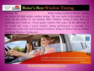 Boise's Best Window Tinting
Looking for Window Tinting Boise, ID. Polish Styling Center is Boise's number
one choice for high quality window tinting. We take pride in the quality of our
work and the quality of our window films. Window tinting is more than just
darkening your windows. Good quality window film makes all the difference in
the world and using a good window tinting professional is essential. For
automotive, residential and commercial window tinting in Boise, look no further
than Boise Window Tinting.com
(208) 353-1730
boisewindowtinting.com
 