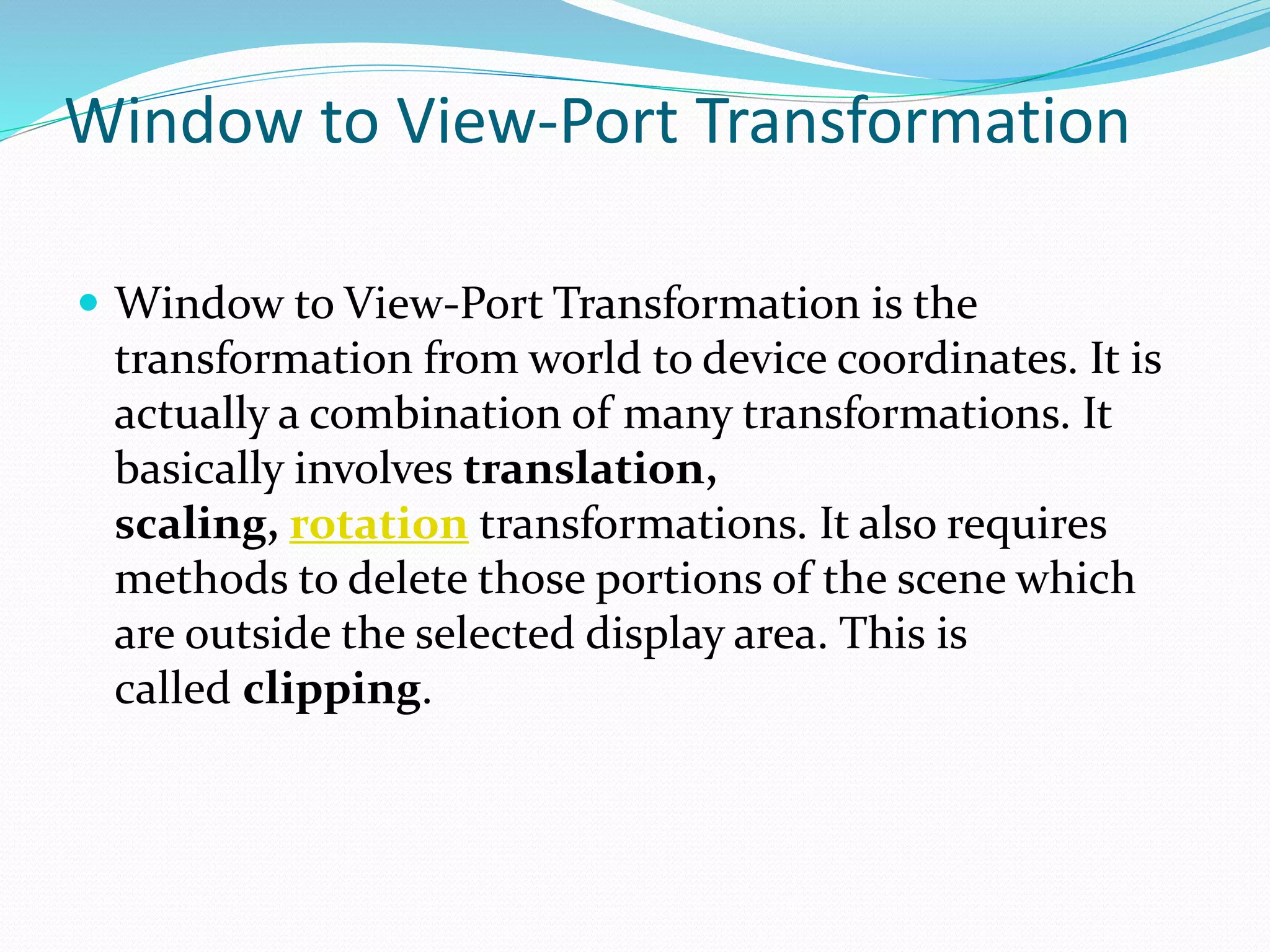 Window to View-Port Transformation
 Window to View-Port Transformation is the
transformation from world to device coordinates. It is
actually a combination of many transformations. It
basically involves translation,
scaling, rotation transformations. It also requires
methods to delete those portions of the scene which
are outside the selected display area. This is
called clipping.
 