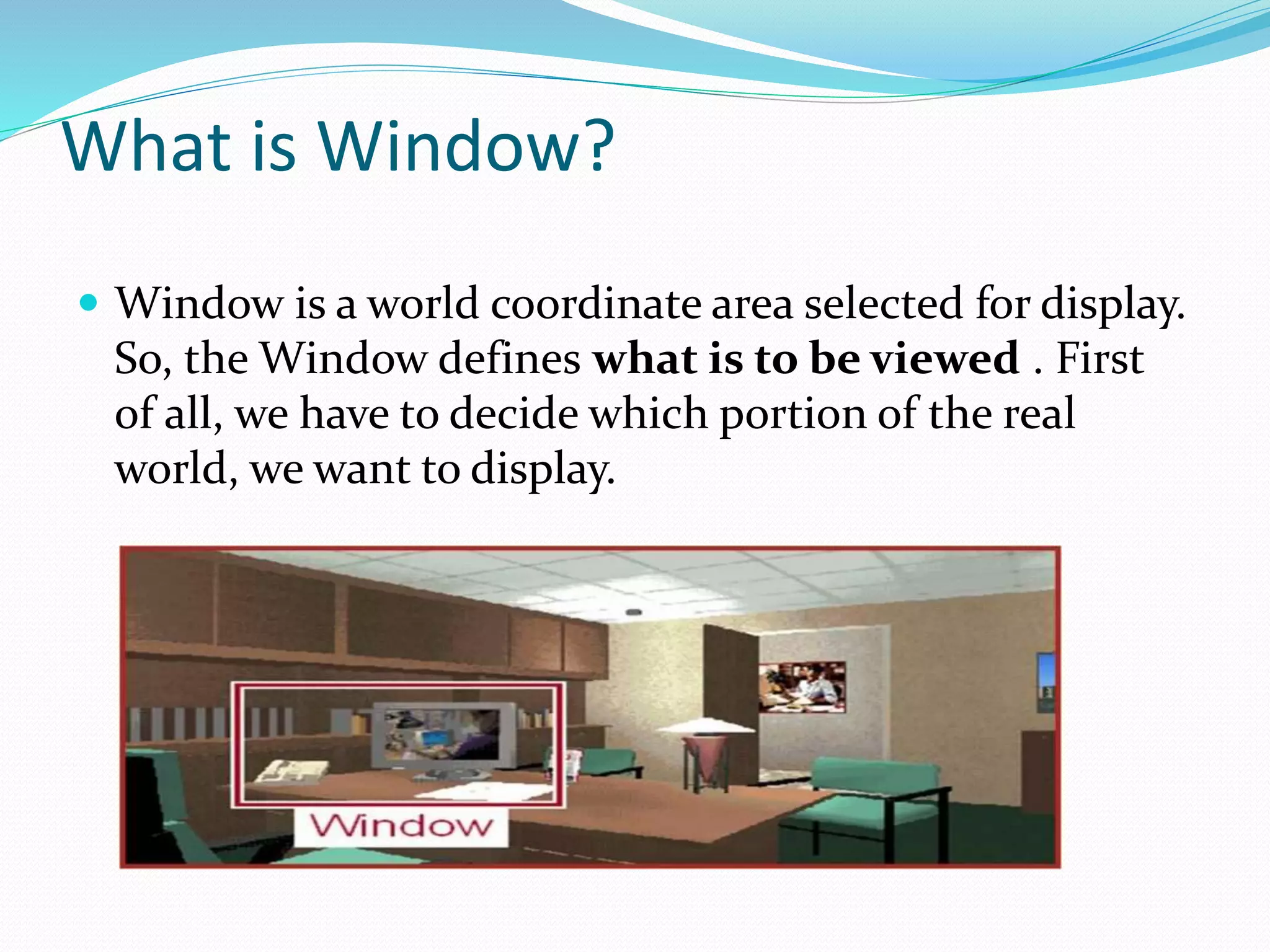 What is Window?
 Window is a world coordinate area selected for display.
So, the Window defines what is to be viewed . First
of all, we have to decide which portion of the real
world, we want to display.
 