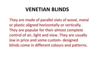 VENETIAN BLINDS
They are made of parallel slats of wood, metal
or plastic aligned horizontally or vertically.
They are popular for their almost complete
control of air, light and view. They are usually
low in price and some custom- designed
blinds come in different colours and patterns.
 