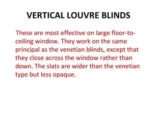 VERTICAL LOUVRE BLINDS
These are most effective on large floor-to-
ceiling window. They work on the same
principal as the venetian blinds, except that
they close across the window rather than
down. The slats are wider than the venetian
type but less opaque.
 