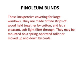 PINOLEUM BLINDS
These inexpensive covering for large
windows. They are made of fine strips of
wood held together by cotton, and let a
pleasant, soft light filter through. They may be
mounted on a spring-operated roller or
moved up and down by cords.
 