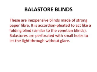 BALASTORE BLINDS
These are inexpensive blinds made of strong
paper fibre. It is accordion-pleated to act like a
folding blind (similar to the venetian blinds).
Balastores are perforated with small holes to
let the light through without glare.
 