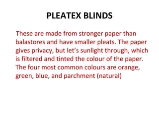 PLEATEX BLINDS
These are made from stronger paper than
balastores and have smaller pleats. The paper
gives privacy, but let’s sunlight through, which
is filtered and tinted the colour of the paper.
The four most common colours are orange,
green, blue, and parchment (natural)
 