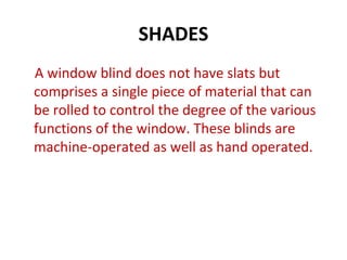 SHADES
A window blind does not have slats but
comprises a single piece of material that can
be rolled to control the degree of the various
functions of the window. These blinds are
machine-operated as well as hand operated.
 