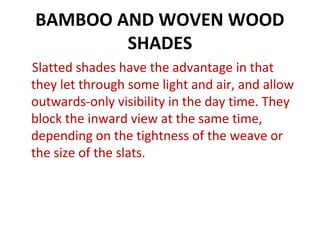 BAMBOO AND WOVEN WOOD
SHADES
Slatted shades have the advantage in that
they let through some light and air, and allow
outwards-only visibility in the day time. They
block the inward view at the same time,
depending on the tightness of the weave or
the size of the slats.
 