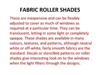 FABRIC ROLLER SHADES
These are inexpensive and can be flexibly
adjusted to cover as much of windows as
required at a particular time. They can be
translucent, letting in some light or completely
opaque. These shades are available in many
colours, textures, and patterns, although neutral
white or off-white, fairly smooth fabrics are the
standard. Decals or stencilled patterns on roller
shades give interesting look on to the windows
when the light filters through the designs.
 