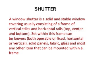 SHUTTER
A window shutter is a solid and stable window
covering usually consisting of a frame of
vertical stiles and horizontal rails (top, center
and bottom). Set within this frame can
be louvers (both operable or fixed, horizontal
or vertical), solid panels, fabric, glass and most
any other item that can be mounted within a
frame
 