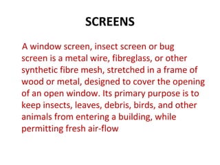 SCREENS
A window screen, insect screen or bug
screen is a metal wire, fibreglass, or other
synthetic fibre mesh, stretched in a frame of
wood or metal, designed to cover the opening
of an open window. Its primary purpose is to
keep insects, leaves, debris, birds, and other
animals from entering a building, while
permitting fresh air-flow
 