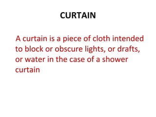 CURTAIN
A curtain is a piece of cloth intended
to block or obscure lights, or drafts,
or water in the case of a shower
curtain
 