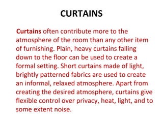 CURTAINS
Curtains often contribute more to the
atmosphere of the room than any other item
of furnishing. Plain, heavy curtains falling
down to the floor can be used to create a
formal setting. Short curtains made of light,
brightly patterned fabrics are used to create
an informal, relaxed atmosphere. Apart from
creating the desired atmosphere, curtains give
flexible control over privacy, heat, light, and to
some extent noise.
 