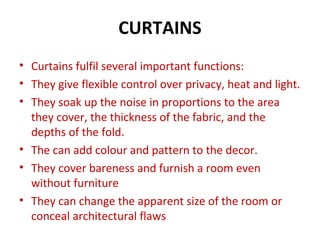 CURTAINS
• Curtains fulfil several important functions:
• They give flexible control over privacy, heat and light.
• They soak up the noise in proportions to the area
they cover, the thickness of the fabric, and the
depths of the fold.
• The can add colour and pattern to the decor.
• They cover bareness and furnish a room even
without furniture
• They can change the apparent size of the room or
conceal architectural flaws
 