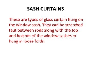 SASH CURTAINS
These are types of glass curtain hung on
the window sash. They can be stretched
taut between rods along with the top
and bottom of the window sashes or
hung in loose folds.
 