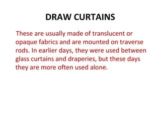 DRAW CURTAINS
These are usually made of translucent or
opaque fabrics and are mounted on traverse
rods. In earlier days, they were used between
glass curtains and draperies, but these days
they are more often used alone.
 