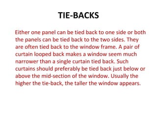 TIE-BACKS
Either one panel can be tied back to one side or both
the panels can be tied back to the two sides. They
are often tied back to the window frame. A pair of
curtain looped back makes a window seem much
narrower than a single curtain tied back. Such
curtains should preferably be tied back just below or
above the mid-section of the window. Usually the
higher the tie-back, the taller the window appears.
 