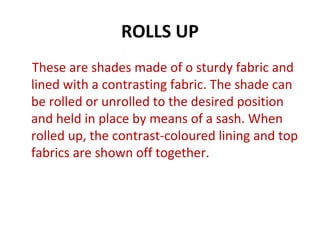 ROLLS UP
These are shades made of o sturdy fabric and
lined with a contrasting fabric. The shade can
be rolled or unrolled to the desired position
and held in place by means of a sash. When
rolled up, the contrast-coloured lining and top
fabrics are shown off together.
 